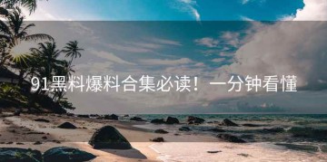 91黑料爆料合集必读！一分钟看懂
