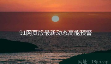 91网页版最新动态高能预警