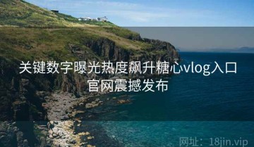关键数字曝光热度飙升糖心vlog入口官网震撼发布