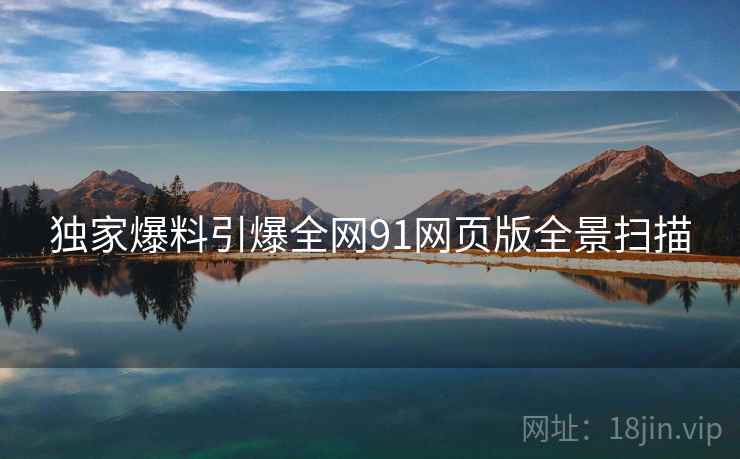 独家爆料引爆全网91网页版全景扫描