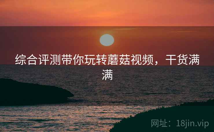 综合评测带你玩转蘑菇视频，干货满满