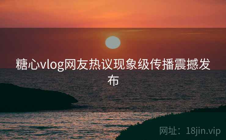 糖心vlog网友热议现象级传播震撼发布