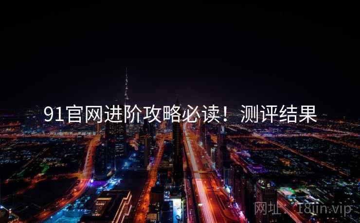 91官网进阶攻略必读！测评结果