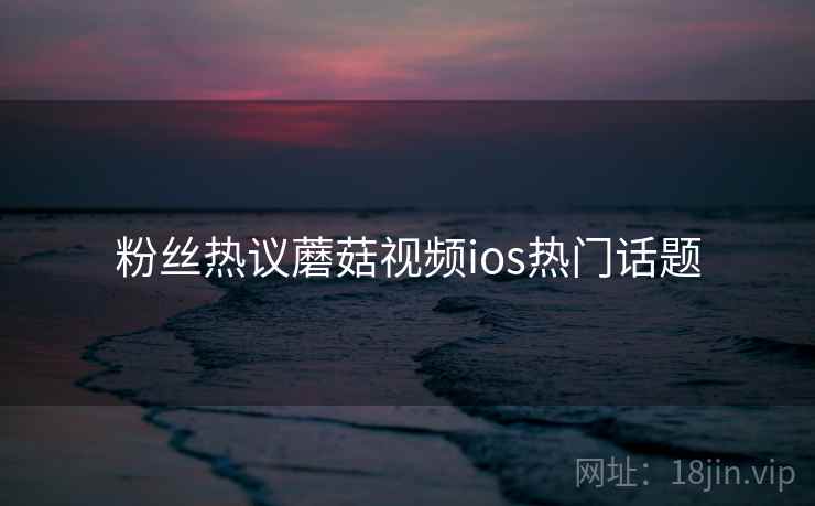 粉丝热议蘑菇视频ios热门话题