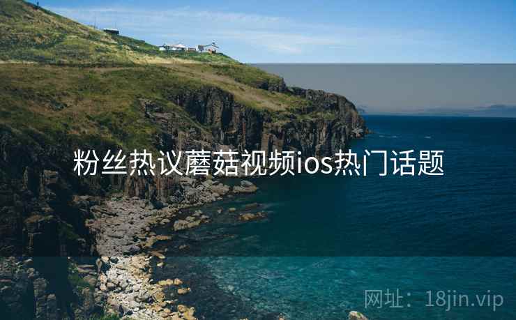 粉丝热议蘑菇视频ios热门话题