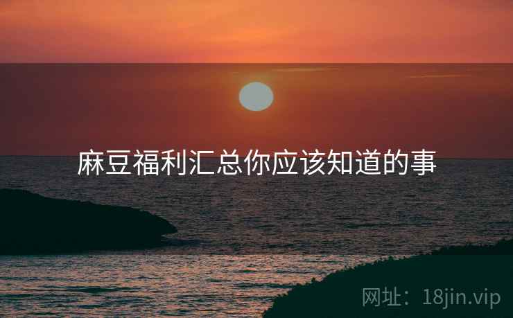麻豆福利汇总你应该知道的事