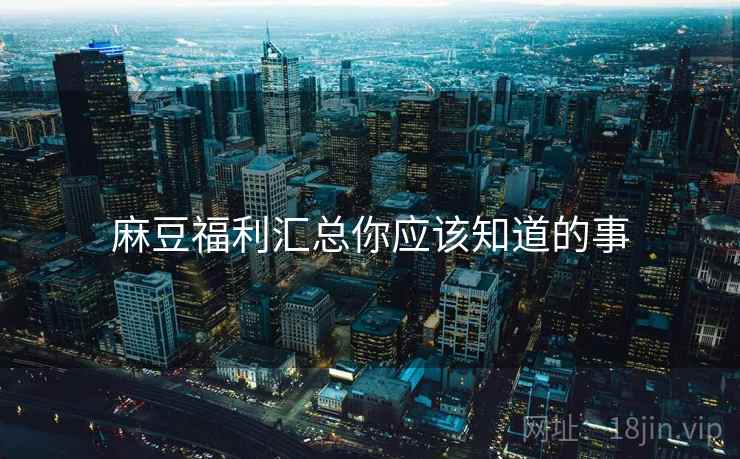 麻豆福利汇总你应该知道的事
