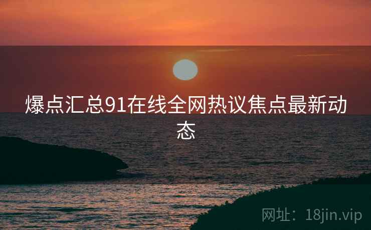爆点汇总91在线全网热议焦点最新动态