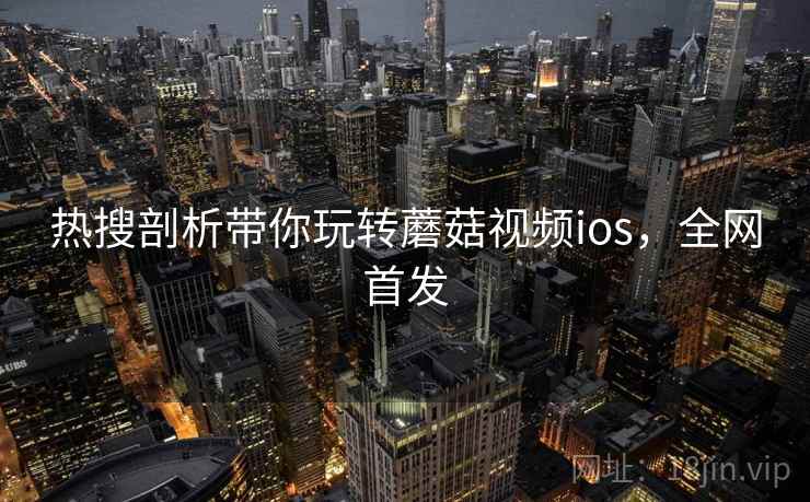 热搜剖析带你玩转蘑菇视频ios，全网首发